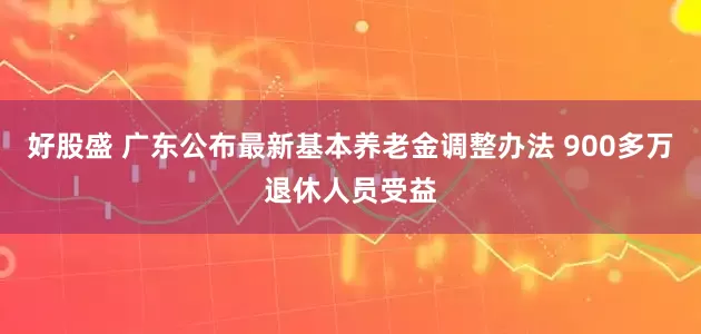 好股盛 广东公布最新基本养老金调整办法 900多万退休人员受益