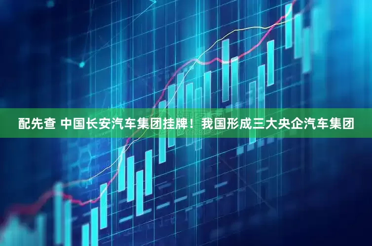 配先查 中国长安汽车集团挂牌！我国形成三大央企汽车集团