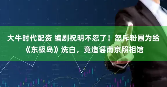 大牛时代配资 编剧祝明不忍了！怒斥粉圈为给《东极岛》洗白，竟造谣南京照相馆