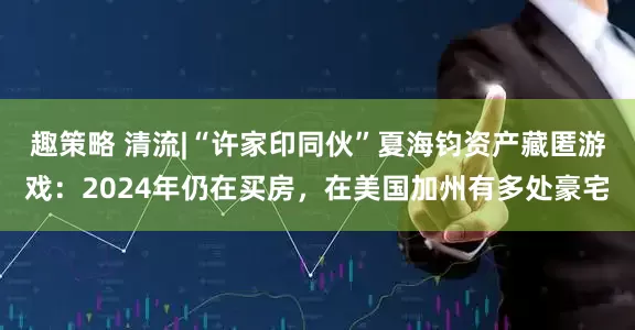 趣策略 清流|“许家印同伙”夏海钧资产藏匿游戏：2024年仍在买房，在美国加州有多处豪宅