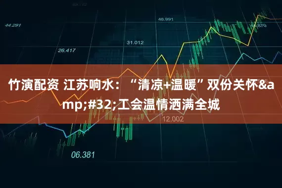 竹演配资 江苏响水：“清凉+温暖”双份关怀&#32;工会温情洒满全城