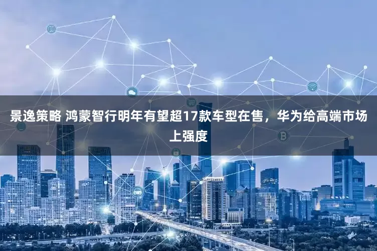 景逸策略 鸿蒙智行明年有望超17款车型在售，华为给高端市场上强度