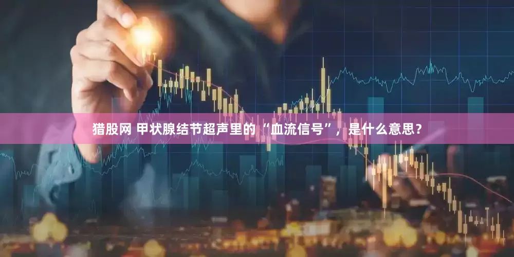 猎股网 甲状腺结节超声里的 “血流信号”，是什么意思？