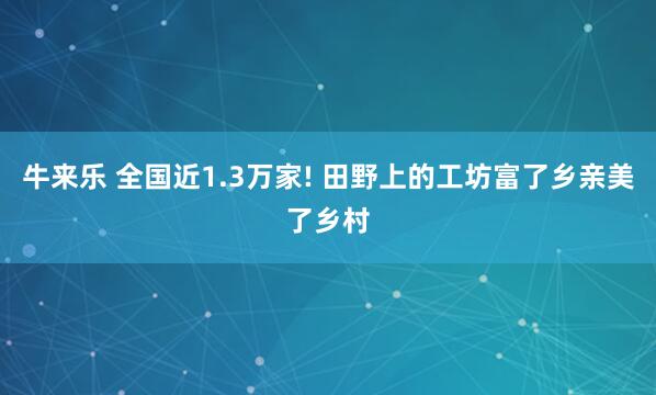 牛来乐 全国近1.3万家! 田野上的工坊富了乡亲美了乡村