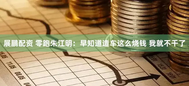 展鵬配资 零跑朱江明：早知道造车这么烧钱 我就不干了