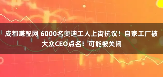 成都赚配网 6000名奥迪工人上街抗议！自家工厂被大众CEO点名：可能被关闭